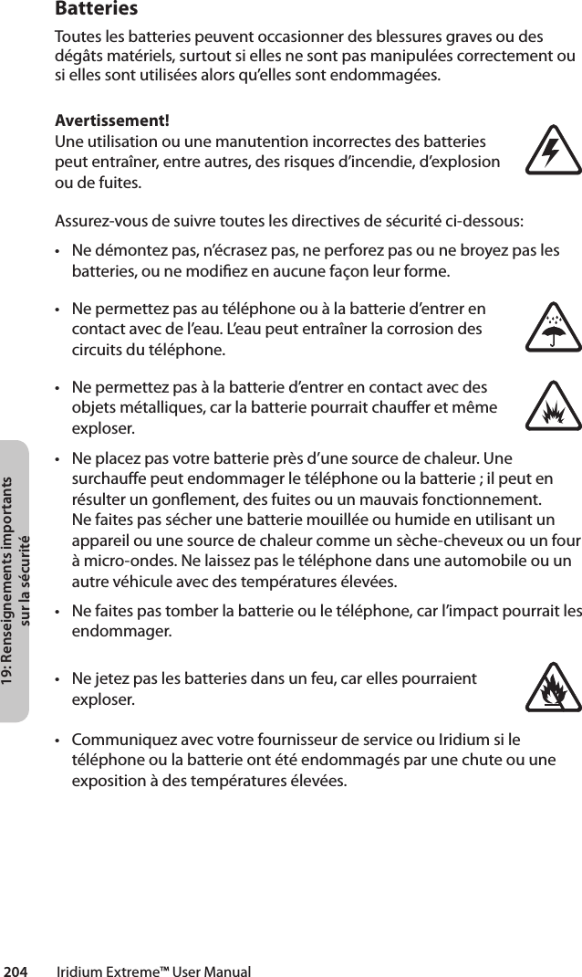 19: Renseignements importants sur la sécurité204         Iridium Extreme™ User ManualBatteriesToutes les batteries peuvent occasionner des blessures graves ou des dégâts matériels, surtout si elles ne sont pas manipulées correctement ou si elles sont utilisées alors qu’elles sont endommagées.Avertissement!Une utilisation ou une manutention incorrectes des batteries peut entraîner, entre autres, des risques d’incendie, d’explosion ou de fuites.Assurez-vous de suivre toutes les directives de sécurité ci-dessous:• Nedémontezpas,n’écrasezpas,neperforezpasounebroyezpaslesbatteries,ounemodiezenaucunefaçonleurforme.• Nepermettezpasautéléphoneouàlabatteried’entrerencontact avec de l’eau. L’eau peut entraîner la corrosion des circuits du téléphone.• Nepermettezpasàlabatteried’entrerencontactavecdesobjets métalliques, car la batterie pourrait chauer et même exploser.• Neplacezpasvotrebatterieprèsd’unesourcedechaleur.Unesurchaue peut endommager le téléphone ou la batterie ; il peut en résulter un gonement, des fuites ou un mauvais fonctionnement. Ne faites pas sécher une batterie mouillée ou humide en utilisant un appareilouunesourcedechaleurcommeunsèche-cheveuxouunfourà micro-ondes. Ne laissez pas le téléphone dans une automobile ou un autre véhicule avec des températures élevées.• Nefaitespastomberlabatterieouletéléphone,carl’impactpourraitlesendommager.• Nejetezpaslesbatteriesdansunfeu,carellespourraientexploser.• CommuniquezavecvotrefournisseurdeserviceouIridiumsiletéléphone ou la batterie ont été endommagés par une chute ou une exposition à des températures élevées.