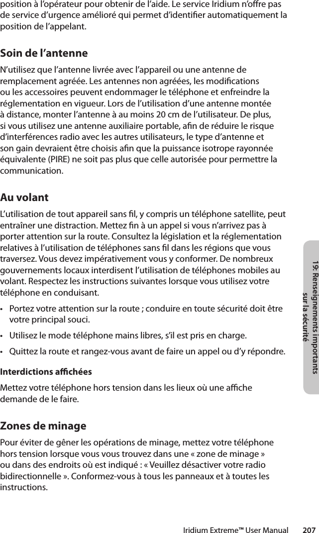 19: Renseignements importants sur la sécuritéIridium Extreme™ User Manual        207position à l’opérateur pour obtenir de l’aide. Le service Iridium n’ore pas de service d’urgence amélioré qui permet d’identier automatiquement la position de l’appelant.Soin de l’antenneN’utilisez que l’antenne livrée avec l’appareil ou une antenne de remplacement agréée. Les antennes non agréées, les modications ou les accessoires peuvent endommager le téléphone et enfreindre la réglementation en vigueur. Lors de l’utilisation d’une antenne montée à distance, monter l’antenne à au moins 20 cm de l’utilisateur. De plus, si vous utilisez une antenne auxiliaire portable, an de réduire le risque d’interférences radio avec les autres utilisateurs, le type d’antenne et son gain devraient être choisis an que la puissance isotrope rayonnée équivalente (PIRE) ne soit pas plus que celle autorisée pour permettre la communication.Au volantL’utilisation de tout appareil sans l, y compris un téléphone satellite, peut entraîner une distraction. Mettez n à un appel si vous n’arrivez pas à porter attention sur la route. Consultez la législation et la réglementation relatives à l’utilisation de téléphones sans l dans les régions que vous traversez. Vous devez impérativement vous y conformer. De nombreux gouvernements locaux interdisent l’utilisation de téléphones mobiles au volant. Respectez les instructions suivantes lorsque vous utilisez votre téléphone en conduisant.• Portezvotreattentionsurlaroute;conduireentoutesécuritédoitêtrevotre principal souci.• Utilisezlemodetéléphonemainslibres,s’ilestprisencharge.• Quittezlarouteetrangez-vousavantdefaireunappeloud’yrépondre.Interdictions achéesMettez votre téléphone hors tension dans les lieux où une ache demande de le faire.Zones de minagePour éviter de gêner les opérations de minage, mettez votre téléphone hors tension lorsque vous vous trouvez dans une « zone de minage » ou dans des endroits où est indiqué : « Veuillez désactiver votre radio bidirectionnelle ». Conformez-vous à tous les panneaux et à toutes les instructions.