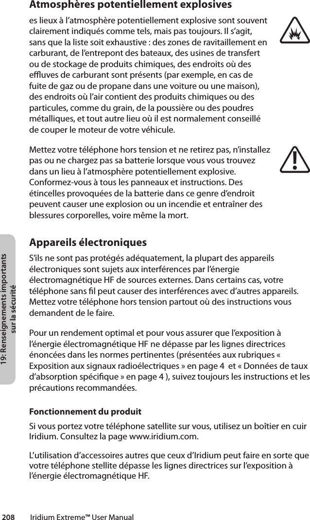 19: Renseignements importants sur la sécurité208         Iridium Extreme™ User ManualAtmosphères potentiellement explosiveseslieuxàl’atmosphèrepotentiellementexplosivesontsouventclairement indiqués comme tels, mais pas toujours. Il s’agit, sans que la liste soit exhaustive : des zones de ravitaillement en carburant, de l’entrepont des bateaux, des usines de transfert ou de stockage de produits chimiques, des endroits où des euves de carburant sont présents (par exemple, en cas de fuite de gaz ou de propane dans une voiture ou une maison), des endroits où l’air contient des produits chimiques ou des particules,commedugrain,delapoussièreoudespoudresmétalliques, et tout autre lieu où il est normalement conseillé de couper le moteur de votre véhicule.Mettez votre téléphone hors tension et ne retirez pas, n’installez pas ou ne chargez pas sa batterie lorsque vous vous trouvez dansunlieuàl’atmosphèrepotentiellementexplosive.Conformez-vous à tous les panneaux et instructions. Des étincelles provoquées de la batterie dans ce genre d’endroit peuvent causer une explosion ou un incendie et entraîner des blessures corporelles, voire même la mort.Appareils électroniquesS’ils ne sont pas protégés adéquatement, la plupart des appareils électroniques sont sujets aux interférences par l’énergie électromagnétique HF de sources externes. Dans certains cas, votre téléphone sans l peut causer des interférences avec d’autres appareils. Mettez votre téléphone hors tension partout où des instructions vous demandent de le faire.Pour un rendement optimal et pour vous assurer que l’exposition à l’énergie électromagnétique HF ne dépasse par les lignes directrices énoncées dans les normes pertinentes (présentées aux rubriques « Exposition aux signaux radioélectriques » en page 4  et « Données de taux d’absorption spécique » en page 4 ), suivez toujours les instructions et les précautions recommandées.Fonctionnement du produitSi vous portez votre téléphone satellite sur vous, utilisez un boîtier en cuir Iridium. Consultez la page www.iridium.com.L’utilisation d’accessoires autres que ceux d’Iridium peut faire en sorte que votre téléphone stellite dépasse les lignes directrices sur l’exposition à l’énergie électromagnétique HF.