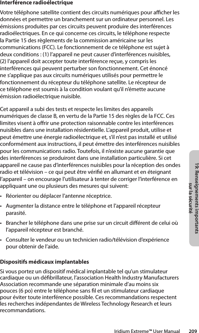 19: Renseignements importants sur la sécuritéIridium Extreme™ User Manual        209Interférence radioélectriqueVotre téléphone satellite contient des circuits numériques pour acher les données et permettre un branchement sur un ordinateur personnel. Les émissions produites par ces circuits peuvent produire des interférences radioélectriques. En ce qui concerne ces circuits, le téléphone respecte laPartie15desrèglementsdelacommissionaméricainesurlescommunications (FCC). Le fonctionnement de ce téléphone est sujet à deux conditions : (1) l’appareil ne peut causer d’interférences nuisibles, (2)l’appareildoitacceptertouteinterférencereçue,ycomprislesinterférences qui peuvent perturber son fonctionnement. Cet énoncé ne s’applique pas aux circuits numériques utilisés pour permettre le fonctionnement du récepteur du téléphone satellite. Le récepteur de ce téléphone est soumis à la condition voulant qu’il n’émette aucune émission radioélectrique nuisible.Cet appareil a subi des tests et respecte les limites des appareils numériquesdeclasseB,envertudelaPartie15desrèglesdelaFCC.Ceslimites visent à orir une protection raisonnable contre les interférences nuisibles dans une installation résidentielle. L’appareil produit, utilise et peut émettre une énergie radioélectrique et, s’il n’est pas installé et utilisé conformément aux instructions, il peut émettre des interférences nuisibles pour les communications radio. Toutefois, il n’existe aucune garantie que desinterférencesseproduirontdansuneinstallationparticulière.Sicetappareil ne cause pas d’interférences nuisibles pour la réception des ondes radio et télévision – ce qui peut être vérié en allumant et en éteignant l’appareil – on encourage l’utilisateur à tenter de corriger l’interférence en appliquant une ou plusieurs des mesures qui suivent:• Réorienteroudéplacerl’antenneréceptrice.• Augmenterladistanceentreletéléphoneetl’appareilrécepteurparasité.• Brancherletéléphonedansuneprisesuruncircuitdiérentdeceluioùl’appareil récepteur est branché.• Consulterlevendeurouuntechnicienradio/télévisiond’expériencepour obtenir de l’aide.Dispositifs médicaux implantablesSi vous portez un dispositif médical implantable tel qu’un stimulateur cardiaque ou un débrillateur, l’association Health Industry Manufacturers Association recommande une séparation minimale d’au moins six pouces (6 po) entre le téléphone sans l et un stimulateur cardiaque pour éviter toute interférence possible. Ces recommandations respectent les recherches indépendantes de Wireless Technology Research et leurs recommandations.