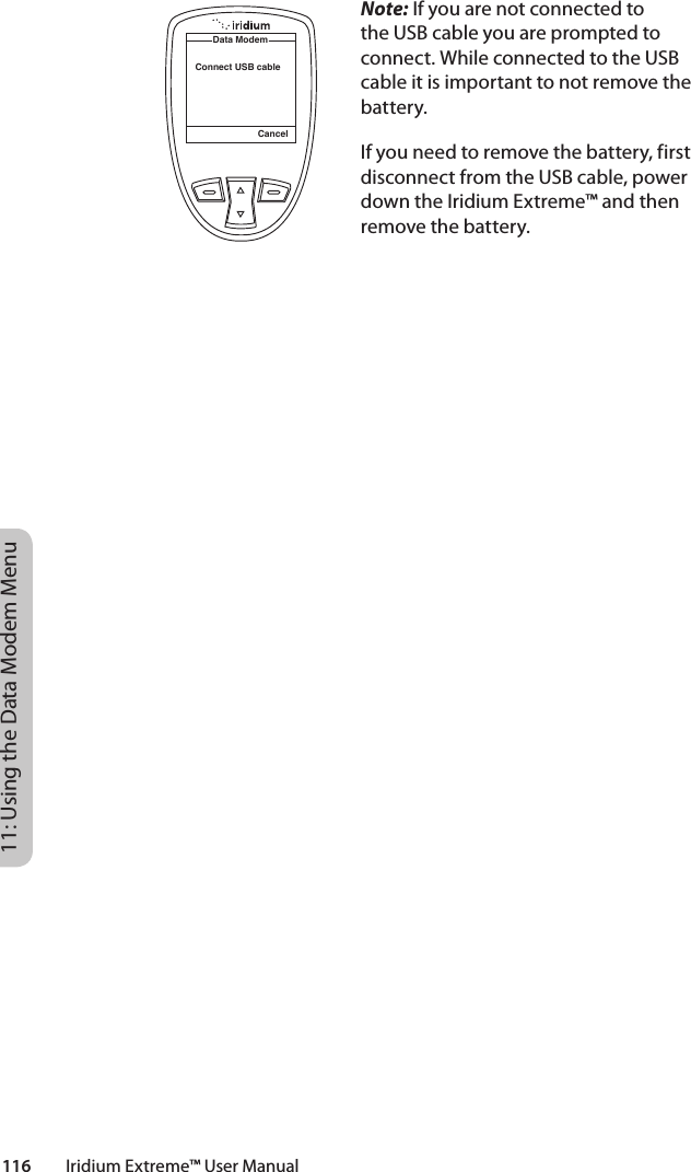 116         Iridium Extreme™ User Manual11: Using the Data Modem MenuNote: If you are not connected to the USB cable you are prompted to connect. While connected to the USB cable it is important to not remove the battery.If you need to remove the battery, first disconnect from the USB cable, power down the Iridium Extreme™ and then remove the battery.CancelData ModemConnect USB cable