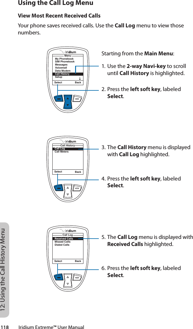 118         Iridium Extreme™ User Manual12: Using the Call History MenuUsing the Call Log MenuView Most Recent Received CallsYour phone saves received calls. Use the Call Log menu to view those numbers.Starting from the Main Menu:1. Use the 2-way Navi-key to scroll until Call History is highlighted.2. Press the left soft key, labeled Select.3. The Call History menu is displayed with Call Log highlighted.4. Press the left soft key, labeled Select.5. The Call Log menu is displayed with Received Calls highlighted.6. Press the left soft key, labeled Select.Select BackMenuMy PhonebookSIM PhonebookMessagesVoicemailData ModemCall HistorySetupSelect BackCall LogCall MetersCall HistoryReceived CallsMissed CallsDialed CallsCall LogSelect Back