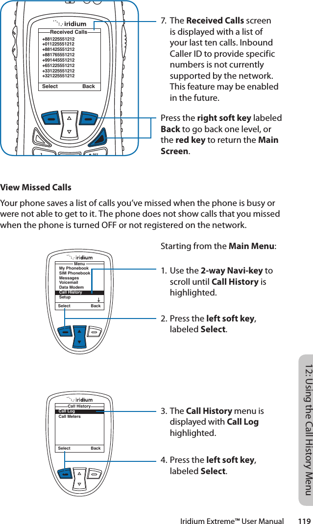 Iridium Extreme™ User Manual        11912: Using the Call History Menu7. The Received Calls screen is displayed with a list of your last ten calls. Inbound Caller ID to provide specific numbers is not currently supported by the network. This feature may be enabled in the future.Press the right soft key labeled Back to go back one level, or the red key to return the Main Screen.+881225551212+011225551212+881425551212+881765551212+991445551212+651225551212+331225551212+321225551212 Received CallsSelect BackView Missed CallsYour phone saves a list of calls you’ve missed when the phone is busy or were not able to get to it. The phone does not show calls that you missed when the phone is turned OFF or not registered on the network.Starting from the Main Menu:1. Use the 2-way Navi-key to scroll until Call History is highlighted.2. Press the left soft key, labeled Select.3. The Call History menu is displayed with Call Log highlighted.4. Press the left soft key, labeled Select.Select BackMenuMy PhonebookSIM PhonebookMessagesVoicemailData ModemCall HistorySetupSelect BackCall LogCall MetersCall History