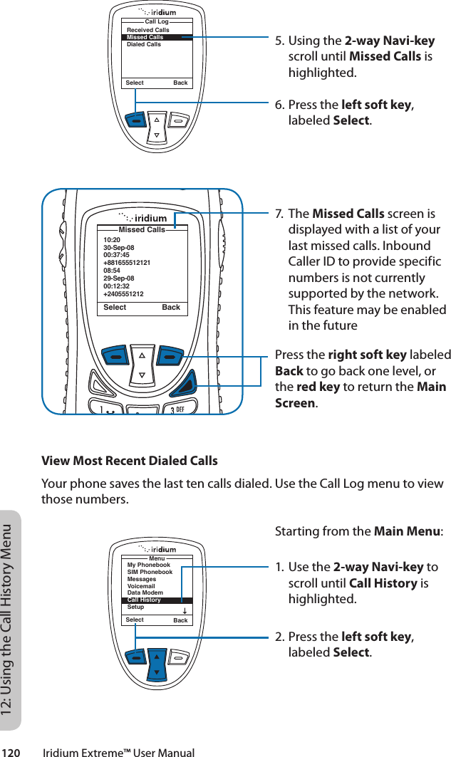 120         Iridium Extreme™ User Manual12: Using the Call History Menu10:2030-Sep-0800:37:45+88165551212108:5429-Sep-0800:12:32+2405551212 Missed CallsSelect BackReceived CallsMissed CallsDialed CallsCall LogSelect Back5. Using the 2-way Navi-key scroll until Missed Calls is highlighted.6. Press the left soft key, labeled Select.7. The Missed Calls screen is displayed with a list of your last missed calls. Inbound Caller ID to provide specific numbers is not currently supported by the network.  This feature may be enabled in the futurePress the right soft key labeled Back to go back one level, or the red key to return the Main Screen.View Most Recent Dialed CallsYour phone saves the last ten calls dialed. Use the Call Log menu to view those numbers.Starting from the Main Menu:1. Use the 2-way Navi-key to scroll until Call History is highlighted.2. Press the left soft key, labeled Select.Select BackMenuMy PhonebookSIM PhonebookMessagesVoicemailData ModemCall HistorySetup