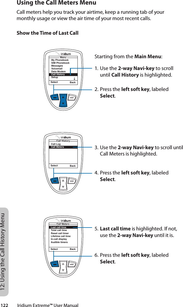 122         Iridium Extreme™ User Manual12: Using the Call History MenuUsing the Call Meters MenuCall meters help you track your airtime, keep a running tab of your monthly usage or view the air time of your most recent calls.Show the Time of Last CallStarting from the Main Menu:1. Use the 2-way Navi-key to scroll until Call History is highlighted.2. Press the left soft key, labeled Select.3. Use the 2-way Navi-key to scroll until Call Meters is highlighted.4. Press the left soft key, labeled Select.5. Last call time is highlighted. If not, use the 2-way Navi-key until it is.6. Press the left soft key, labeled Select.Select BackMenuMy PhonebookSIM PhonebookMessagesVoicemailData ModemCall HistorySetupSelect BackCall LogCall MetersCall HistoryLast call timeTotal call timeReset call timerLifetime call timeIn-call displayAudible timersCall MetersSelect Back