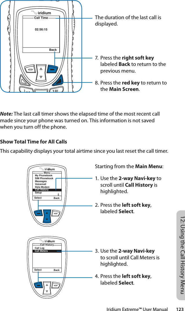 Iridium Extreme™ User Manual        12312: Using the Call History MenuThe duration of the last call is displayed.7.  Press the right soft key labeled Back to return to the previous menu.8. Press the red key to return to the Main Screen.02:56:15Call TimeBackNote: The last call timer shows the elapsed time of the most recent call made since your phone was turned on. This information is not saved when you turn off the phone.Show Total Time for All CallsThis capability displays your total airtime since you last reset the call timer.Starting from the Main Menu:1. Use the 2-way Navi-key to scroll until Call History is highlighted.2. Press the left soft key, labeled Select.3. Use the 2-way Navi-key to scroll until Call Meters is highlighted.4. Press the left soft key, labeled Select.Select BackMenuMy PhonebookSIM PhonebookMessagesVoicemailData ModemCall HistorySetupSelect BackCall LogCall MetersCall History