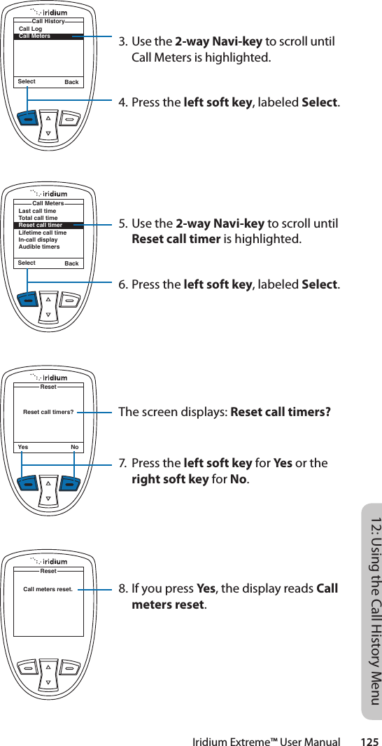 Iridium Extreme™ User Manual        12512: Using the Call History MenuSelect BackCall LogCall MetersCall History3. Use the 2-way Navi-key to scroll until Call Meters is highlighted.4. Press the left soft key, labeled Select.5. Use the 2-way Navi-key to scroll until Reset call timer is highlighted.6. Press the left soft key, labeled Select.The screen displays: Reset call timers?7.  Press the left soft key for Yes or the right soft key for No.8. If you press Yes, the display reads Call meters reset.Reset call timers?ResetYes NoSelect BackLast call timeTotal call timeReset call timerLifetime call timeIn-call displayAudible timersCall MetersCall meters reset.Reset