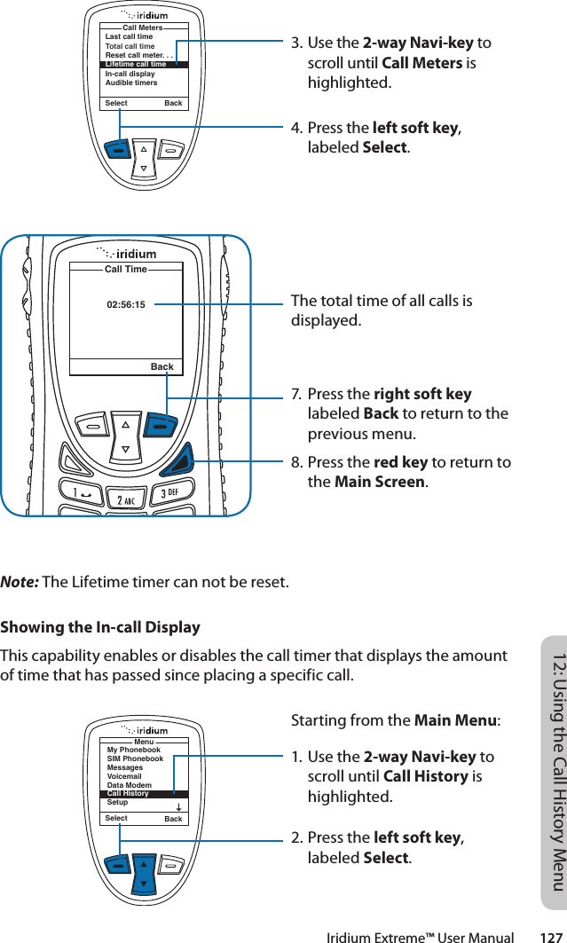 Iridium Extreme™ User Manual        12712: Using the Call History Menu3. Use the 2-way Navi-key to scroll until Call Meters is highlighted.4. Press the left soft key, labeled Select.The total time of all calls is displayed.7.  Press the right soft key labeled Back to return to the previous menu.8. Press the red key to return to the Main Screen.02:56:15Call TimeBackLast call timeTotal call timeReset call meter. . .Lifetime call timeIn-call displayAudible timersCall MetersSelect BackNote: The Lifetime timer can not be reset.Showing the In-call DisplayThis capability enables or disables the call timer that displays the amount of time that has passed since placing a specific call.Starting from the Main Menu:1. Use the 2-way Navi-key to scroll until Call History is highlighted.2. Press the left soft key, labeled Select.Select BackMenuMy PhonebookSIM PhonebookMessagesVoicemailData ModemCall HistorySetup