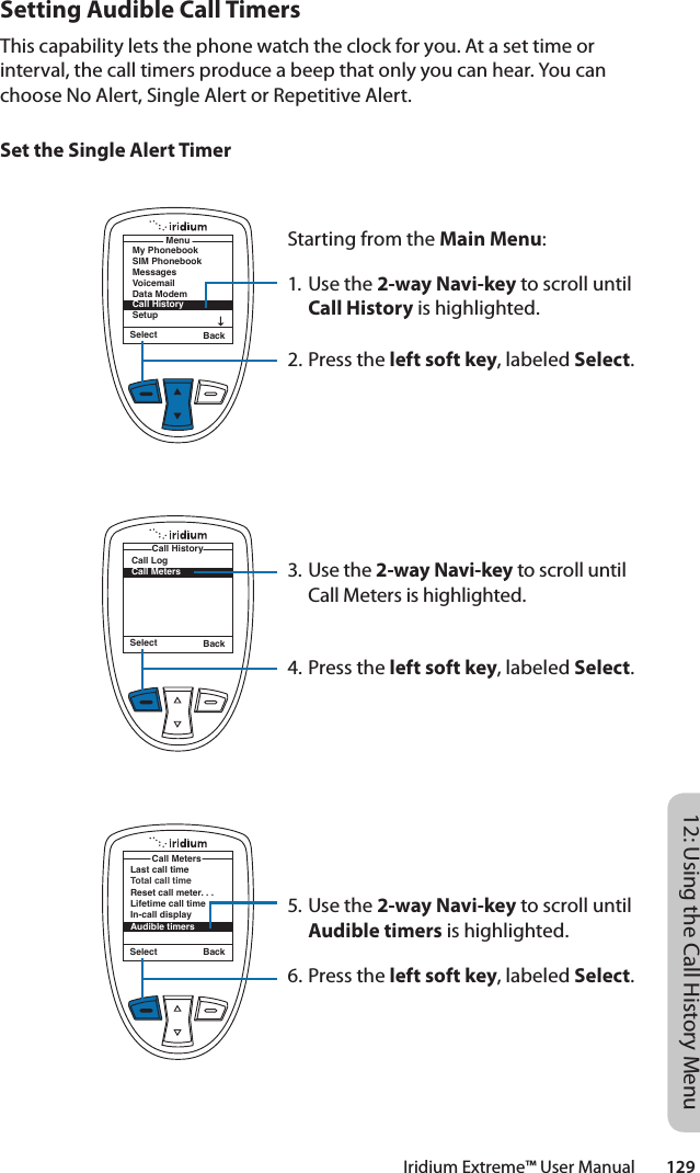 Iridium Extreme™ User Manual        12912: Using the Call History MenuSetting Audible Call TimersThis capability lets the phone watch the clock for you. At a set time or interval, the call timers produce a beep that only you can hear. You can choose No Alert, Single Alert or Repetitive Alert.Set the Single Alert TimerStarting from the Main Menu:1. Use the 2-way Navi-key to scroll until Call History is highlighted.2. Press the left soft key, labeled Select.3. Use the 2-way Navi-key to scroll until Call Meters is highlighted.4. Press the left soft key, labeled Select.5. Use the 2-way Navi-key to scroll until Audible timers is highlighted.6. Press the left soft key, labeled Select.Select BackMenuMy PhonebookSIM PhonebookMessagesVoicemailData ModemCall HistorySetupSelect BackCall LogCall MetersCall HistoryLast call timeTotal call timeReset call meter. . .Lifetime call timeIn-call displayAudible timersCall MetersSelect Back