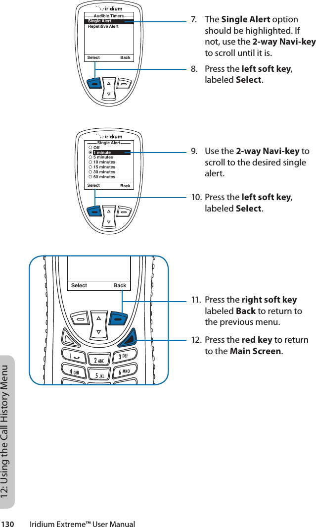 130         Iridium Extreme™ User Manual12: Using the Call History Menu7. The Single Alert option should be highlighted. If not, use the 2-way Navi-key to scroll until it is.8.  Press the left soft key, labeled Select.9.  Use the 2-way Navi-key to scroll to the desired single alert.10. Press the left soft key, labeled Select.11.  Press the right soft key labeled Back to return to the previous menu.12. Press the red key to return to the Main Screen.Select BackMessage DeletedMessageSingle AlertRepetitive AlertAudible TimersSelect BackSelect BackSingle AlertOff1 minute5 minutes10 minutes15 minutes30 minutes60 minutes
