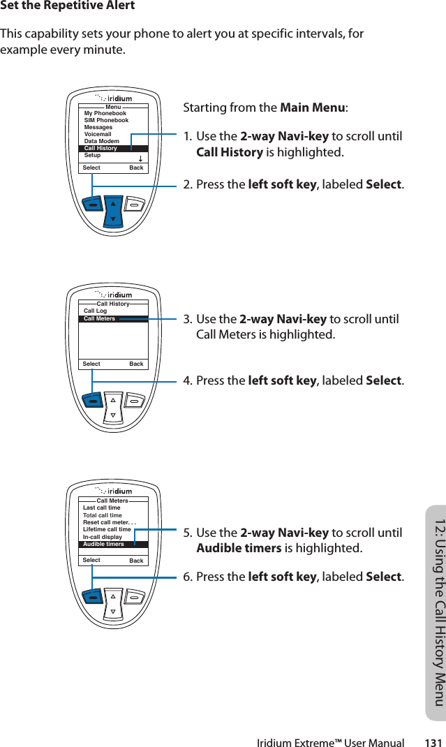 Iridium Extreme™ User Manual        13112: Using the Call History MenuSet the Repetitive AlertThis capability sets your phone to alert you at specific intervals, for example every minute.Starting from the Main Menu:1. Use the 2-way Navi-key to scroll until Call History is highlighted.2. Press the left soft key, labeled Select.3. Use the 2-way Navi-key to scroll until Call Meters is highlighted.4. Press the left soft key, labeled Select.5. Use the 2-way Navi-key to scroll until Audible timers is highlighted.6. Press the left soft key, labeled Select.Select BackMenuMy PhonebookSIM PhonebookMessagesVoicemailData ModemCall HistorySetupSelect BackCall LogCall MetersCall HistoryLast call timeTotal call timeReset call meter. . .Lifetime call timeIn-call displayAudible timersCall MetersSelect Back