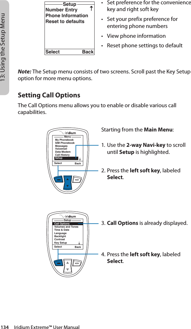 134     Iridium Extreme™ User Manual13: Using the Setup MenuCall OptionsVolumes and TonesTime &amp; DateLanguageBacklightContrastKey SetupSetupSelect BackNumber EntryPhone InformationReset to defaultsSetupSelect Back• Setpreferencefortheconveniencekey and right soft key• Setyourprefixpreferenceforentering phone numbers• Viewphoneinformation• ResetphonesettingstodefaultMenuMy PhonebookSIM PhonebookMessagesVoicemailData ModemCall HistorySetupSelect BackSelect BackSetupCall OptionsVolumes and TonesTime &amp; DateLanguageBacklightContrastKey SetupNote: The Setup menu consists of two screens. Scroll past the Key Setup option for more menu options.Setting Call OptionsThe Call Options menu allows you to enable or disable various call capabilities.Starting from the Main Menu:1. Use the 2-way Navi-key to scroll until Setup is highlighted.2.  Press the left soft key, labeled Select.3. Call Options is already displayed.4.  Press the left soft key, labeled Select.