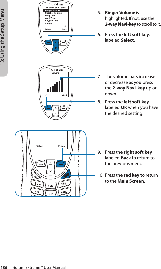 136     Iridium Extreme™ User Manual13: Using the Setup Menu5.  Ringer Volume is highlighted. If not, use the 2-way Navi-key to scroll to it.6.  Press the left soft key, labeled Select.7.  The volume bars increase or decrease as you press the 2-way Navi-key up or down.8.  Press the left soft key, labeled OK when you have the desired setting.9.  Press the right soft key labeled Back to return to the previous menu.10. Press the red key to return to the Main Screen.Select BackMessage DeletedMessageRinger VolumeSpeaker VolumeRing ToneAlert ToneKeypad ToneVibrateVolumes and TonesSelect BackOK BackVolume