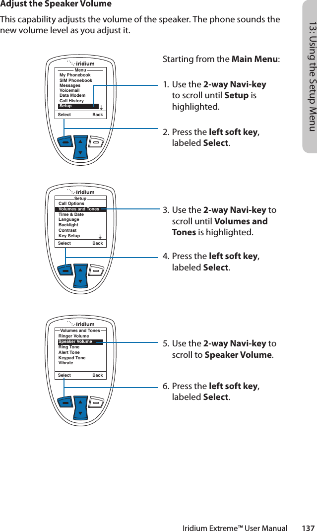 Iridium Extreme™ User Manual        13713: Using the Setup MenuMenuMy PhonebookSIM PhonebookMessagesVoicemailData ModemCall HistorySetupSelect BackCall OptionsVolumes and TonesTime &amp; DateLanguageBacklightContrastKey SetupSetupSelect BackAdjust the Speaker VolumeThis capability adjusts the volume of the speaker. The phone sounds the new volume level as you adjust it.Starting from the Main Menu:1. Use the 2-way Navi-key to scroll until Setup is highlighted.2.  Press the left soft key, labeled Select.3. Use the 2-way Navi-key to scroll until Volumes and Tones is highlighted.4.  Press the left soft key, labeled Select.5. Use the 2-way Navi-key to scroll to Speaker Volume.6.  Press the left soft key, labeled Select.Ringer VolumeSpeaker VolumeRing ToneAlert ToneKeypad ToneVibrateVolumes and TonesSelect Back