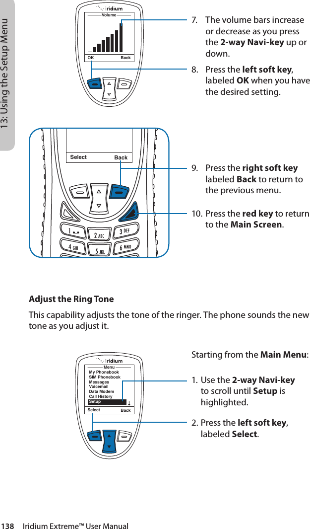 138     Iridium Extreme™ User Manual13: Using the Setup Menu7.  The volume bars increase or decrease as you press the 2-way Navi-key up or down.8.  Press the left soft key, labeled OK when you have the desired setting.9.  Press the right soft key labeled Back to return to the previous menu.10. Press the red key to return to the Main Screen.Select BackMessage DeletedMessageOK BackVolumeMenuMy PhonebookSIM PhonebookMessagesVoicemailData ModemCall HistorySetupSelect BackAdjust the Ring ToneThis capability adjusts the tone of the ringer. The phone sounds the new tone as you adjust it.Starting from the Main Menu:1. Use the 2-way Navi-key to scroll until Setup is highlighted.2.  Press the left soft key, labeled Select.