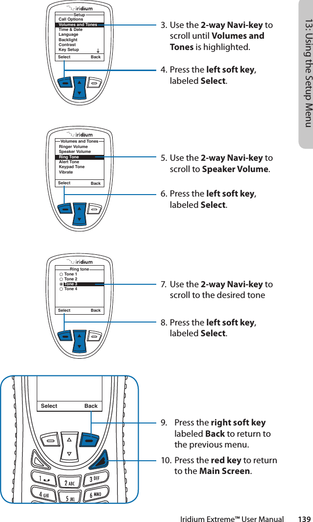 Iridium Extreme™ User Manual        13913: Using the Setup Menu3. Use the 2-way Navi-key to scroll until Volumes and Tones is highlighted.4.  Press the left soft key, labeled Select.5. Use the 2-way Navi-key to scroll to Speaker Volume.6.  Press the left soft key, labeled Select.7.  Use the 2-way Navi-key to scroll to the desired tone8.  Press the left soft key, labeled Select.9.  Press the right soft key labeled Back to return to the previous menu.10. Press the red key to return to the Main Screen.Call OptionsVolumes and TonesTime &amp; DateLanguageBacklightContrastKey SetupSetupSelect BackSelect BackRinger VolumeSpeaker VolumeRing ToneAlert ToneKeypad ToneVibrateVolumes and TonesSelect BackMessage DeletedMessageSelect BackTone 1Tone 2Tone 3Tone 4Ring tone