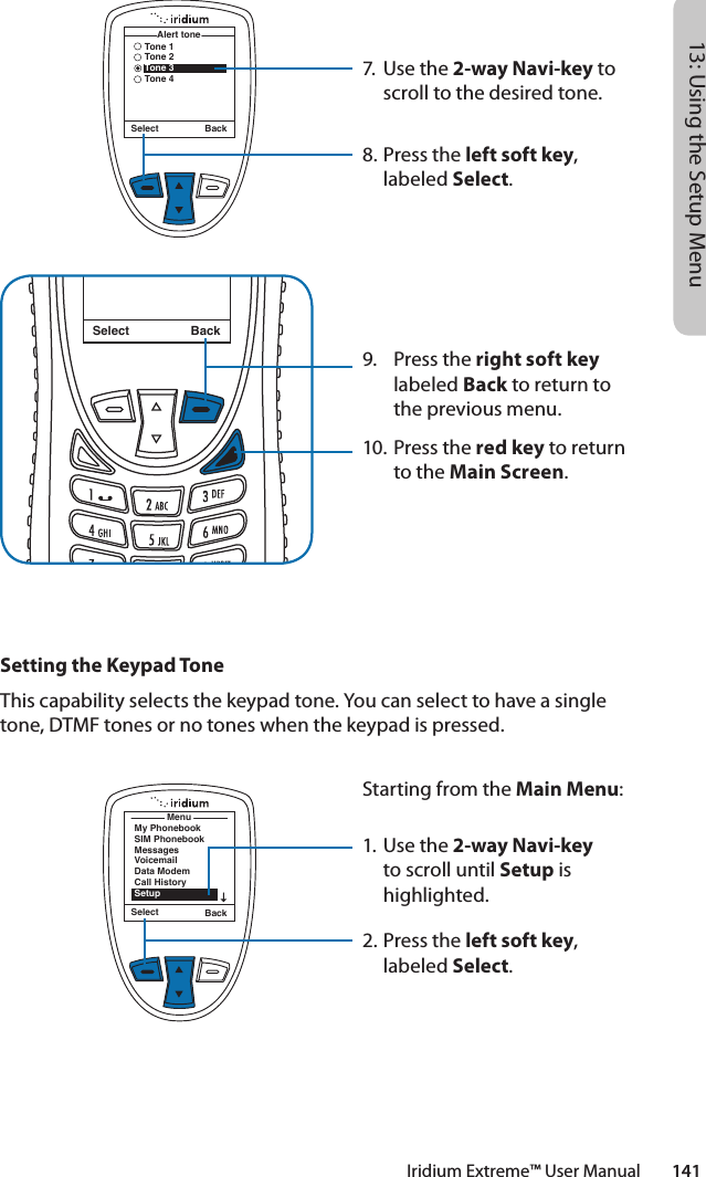 Iridium Extreme™ User Manual        14113: Using the Setup Menu7.  Use the 2-way Navi-key to scroll to the desired tone.8.  Press the left soft key, labeled Select.9.  Press the right soft key labeled Back to return to the previous menu.10. Press the red key to return to the Main Screen.Select BackMessage DeletedMessageSelect BackTone 1Tone 2Tone 3Tone 4Alert toneSetting the Keypad ToneThis capability selects the keypad tone. You can select to have a single tone, DTMF tones or no tones when the keypad is pressed.MenuMy PhonebookSIM PhonebookMessagesVoicemailData ModemCall HistorySetupSelect BackStarting from the Main Menu:1. Use the 2-way Navi-key to scroll until Setup is highlighted.2.  Press the left soft key, labeled Select.