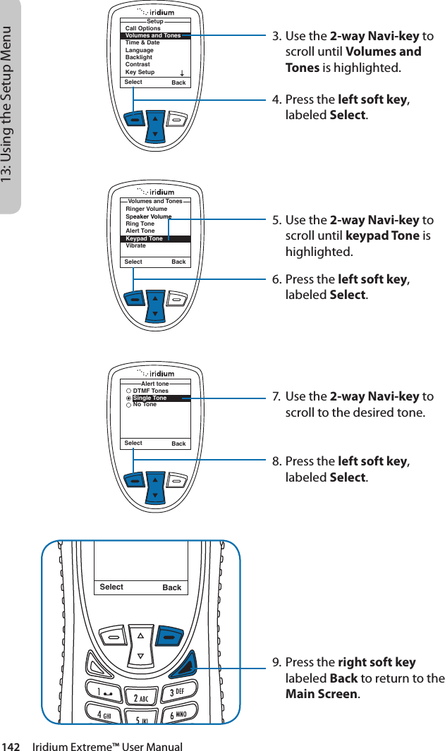 142     Iridium Extreme™ User Manual13: Using the Setup Menu3. Use the 2-way Navi-key to scroll until Volumes and Tones is highlighted.4.  Press the left soft key, labeled Select.5. Use the 2-way Navi-key to scroll until keypad Tone is highlighted.6.  Press the left soft key, labeled Select.7.  Use the 2-way Navi-key to scroll to the desired tone.8.  Press the left soft key, labeled Select.9. Press the right soft key labeled Back to return to the Main Screen.Select BackMessage DeletedMessageRinger VolumeSpeaker VolumeRing ToneAlert ToneKeypad ToneVibrateVolumes and TonesSelect BackCall OptionsVolumes and TonesTime &amp; DateLanguageBacklightContrastKey SetupSetupSelect BackSelect BackDTMF TonesSingle ToneNo ToneAlert tone