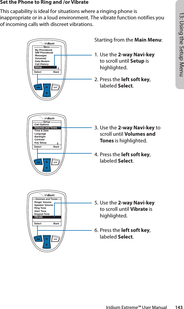 Iridium Extreme™ User Manual        14313: Using the Setup MenuMenuMy PhonebookSIM PhonebookMessagesVoicemailData ModemCall HistorySetupSelect BackCall OptionsVolumes and TonesTime &amp; DateLanguageBacklightContrastKey SetupSetupSelect BackSet the Phone to Ring and /or VibrateThis capability is ideal for situations where a ringing phone is inappropriate or in a loud environment. The vibrate function notifies you of incoming calls with discreet vibrations.Starting from the Main Menu:1. Use the 2-way Navi-key to scroll until Setup is highlighted.2.  Press the left soft key, labeled Select.3. Use the 2-way Navi-key to scroll until Volumes and Tones is highlighted.4.  Press the left soft key, labeled Select.5. Use the 2-way Navi-key to scroll until Vibrate is highlighted.6.  Press the left soft key, labeled Select.Select BackRinger VolumeSpeaker VolumeRing ToneAlert ToneKeypad ToneVibrateVolumes and Tones