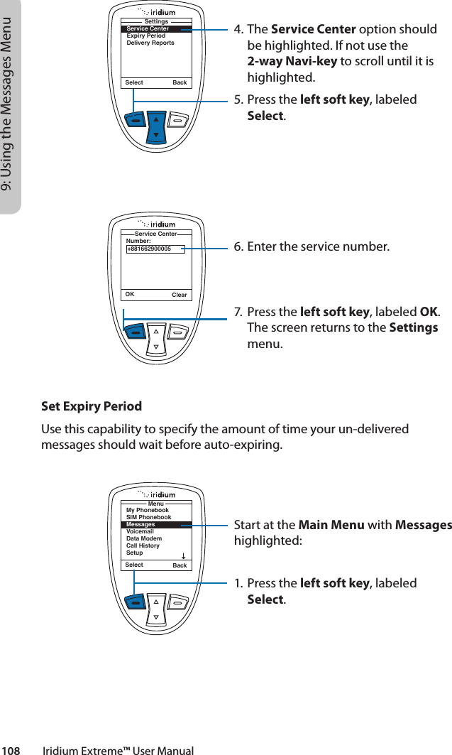 108         Iridium Extreme™ User Manual9: Using the Messages Menu4. The Service Center option should be highlighted. If not use the 2-way Navi-key to scroll until it is highlighted.5. Press the left soft key, labeled Select.6. Enter the service number.7.  Press the left soft key, labeled OK. The screen returns to the Settings menu.Select BackService CenterExpiry PeriodDelivery ReportsSettingsOK ClearNumber:Service Center+881662900005Select BackMy PhonebookSIM PhonebookMessagesVoicemailData ModemCall HistorySetupMenuSet Expiry PeriodUse this capability to specify the amount of time your un-delivered messages should wait before auto-expiring.Start at the Main Menu with Messages highlighted:1. Press the left soft key, labeled Select.