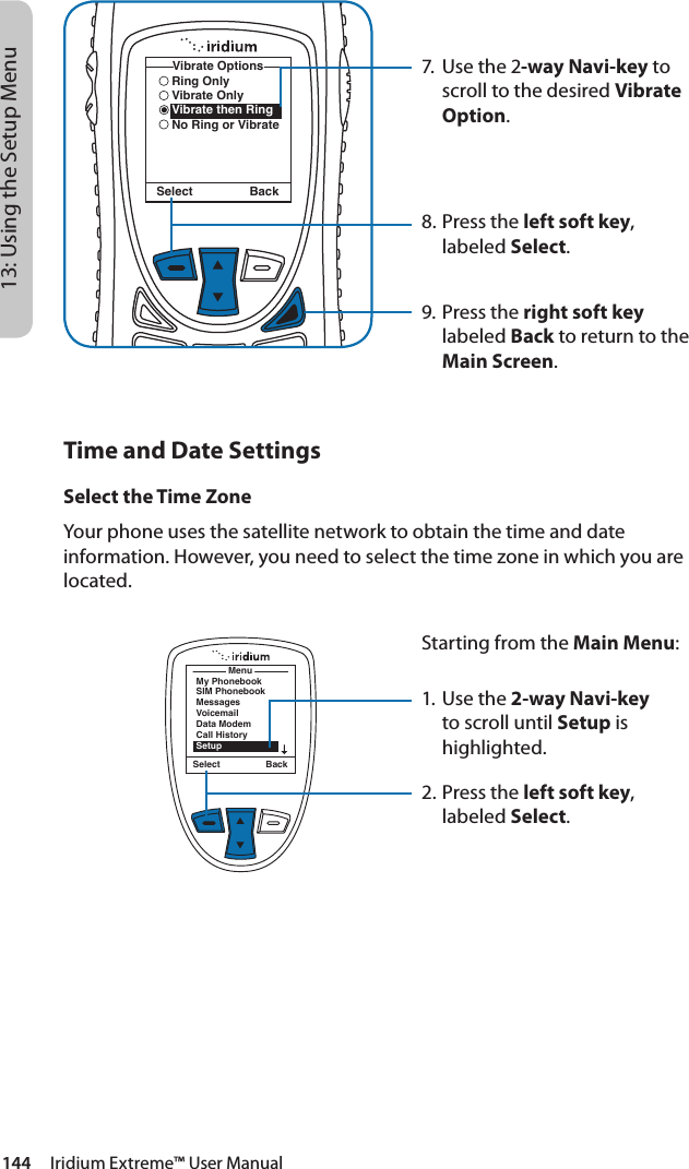 144     Iridium Extreme™ User Manual13: Using the Setup Menu7.  Use the 2-way Navi-key to scroll to the desired Vibrate Option.8.  Press the left soft key, labeled Select.9. Press the right soft key labeled Back to return to the Main Screen.Select BackRing OnlyVibrate OnlyVibrate then RingNo Ring or VibrateVibrate OptionsTime and Date SettingsSelect the Time ZoneYour phone uses the satellite network to obtain the time and date information. However, you need to select the time zone in which you are located.MenuMy PhonebookSIM PhonebookMessagesVoicemailData ModemCall HistorySetupSelect BackStarting from the Main Menu:1. Use the 2-way Navi-key to scroll until Setup is highlighted.2.  Press the left soft key, labeled Select.