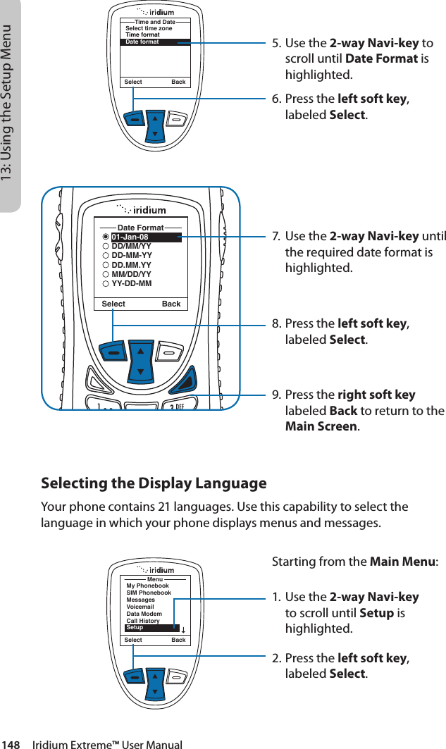148     Iridium Extreme™ User Manual13: Using the Setup Menu5. Use the 2-way Navi-key to scroll until Date Format is highlighted.6.  Press the left soft key, labeled Select.7.  Use the 2-way Navi-key until the required date format is highlighted.8.  Press the left soft key, labeled Select.9. Press the right soft key labeled Back to return to the Main Screen.Select BackSelect time zoneTime formatDate formatTime and DateSelect Back01-Jan-08DD/MM/YYDD-MM-YYDD.MM.YYMM/DD/YYYY-DD-MMDate FormatSelecting the Display LanguageYour phone contains 21 languages. Use this capability to select the language in which your phone displays menus and messages.MenuMy PhonebookSIM PhonebookMessagesVoicemailData ModemCall HistorySetupSelect BackStarting from the Main Menu:1. Use the 2-way Navi-key to scroll until Setup is highlighted.2.  Press the left soft key, labeled Select.