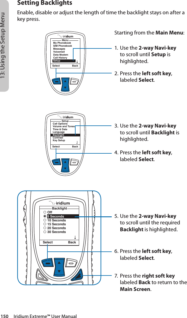 150     Iridium Extreme™ User Manual13: Using the Setup MenuSetting BacklightsEnable, disable or adjust the length of time the backlight stays on after a key press.MenuMy PhonebookSIM PhonebookMessagesVoicemailData ModemCall HistorySetupSelect BackStarting from the Main Menu:1. Use the 2-way Navi-key to scroll until Setup is highlighted.2.  Press the left soft key, labeled Select.3. Use the 2-way Navi-key to scroll until Backlight is highlighted.4.  Press the left soft key, labeled Select.5. Use the 2-way Navi-key to scroll until the required Backlight is highlighted.6.  Press the left soft key, labeled Select.7.  Press the right soft key labeled Back to return to the Main Screen.Select BackCall OptionsVolume and TonesTime &amp; DateLanguageBacklightContrastKey SetupSetupOff5 Seconds10 Seconds15 Seconds20 Seconds30 SecondsBacklightSelect Back