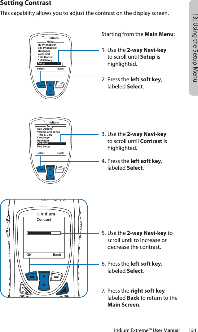 Iridium Extreme™ User Manual        15113: Using the Setup MenuSetting ContrastThis capability allows you to adjust the contrast on the display screen.MenuMy PhonebookSIM PhonebookMessagesVoicemailData ModemCall HistorySetupSelect BackStarting from the Main Menu:1. Use the 2-way Navi-key to scroll until Setup is highlighted.2.  Press the left soft key, labeled Select.3. Use the 2-way Navi-key to scroll until Contrast is highlighted.4.  Press the left soft key, labeled Select.5. Use the 2-way Navi-key to scroll until to increase or decrease the contrast.6.  Press the left soft key, labeled Select.7.  Press the right soft key labeled Back to return to the Main Screen.Call OptionsVolume and TonesTime &amp; DateLanguageBacklightContrastKey SetupSetupSelect BackContrastOK Back