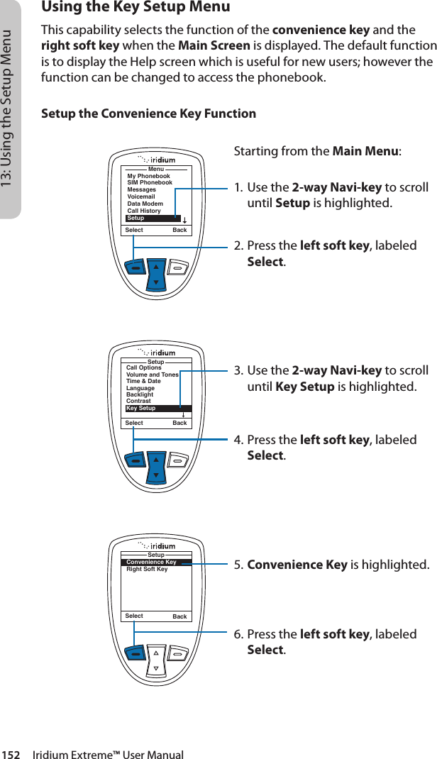 152     Iridium Extreme™ User Manual13: Using the Setup MenuUsing the Key Setup MenuThis capability selects the function of the convenience key and the right soft key when the Main Screen is displayed. The default function is to display the Help screen which is useful for new users; however the function can be changed to access the phonebook.Setup the Convenience Key FunctionMenuMy PhonebookSIM PhonebookMessagesVoicemailData ModemCall HistorySetupSelect BackStarting from the Main Menu:1. Use the 2-way Navi-key to scroll until Setup is highlighted.2.  Press the left soft key, labeled Select.3. Use the 2-way Navi-key to scroll until Key Setup is highlighted.4.  Press the left soft key, labeled Select.5. Convenience Key is highlighted.6.  Press the left soft key, labeled Select.Select BackCall OptionsVolume and TonesTime &amp; DateLanguageBacklightContrastKey SetupSetupConvenience KeyRight Soft KeySetupSelect Back