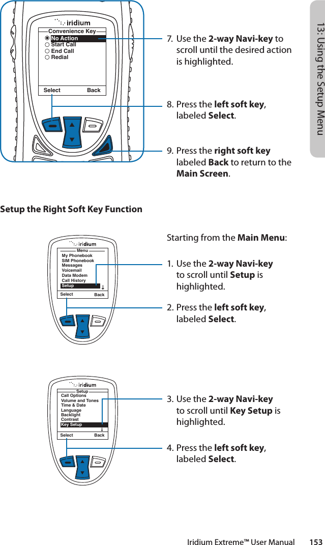 Iridium Extreme™ User Manual        15313: Using the Setup Menu7.  Use the 2-way Navi-key to scroll until the desired action is highlighted.8.  Press the left soft key, labeled Select.9. Press the right soft key labeled Back to return to the Main Screen.No ActionStart CallEnd CallRedialConvenience KeySelect BackSetup the Right Soft Key FunctionMenuMy PhonebookSIM PhonebookMessagesVoicemailData ModemCall HistorySetupSelect BackStarting from the Main Menu:1. Use the 2-way Navi-key to scroll until Setup is highlighted.2.  Press the left soft key, labeled Select.3. Use the 2-way Navi-key to scroll until Key Setup is highlighted.4.  Press the left soft key, labeled Select.Select BackCall OptionsVolume and TonesTime &amp; DateLanguageBacklightContrastKey SetupSetup