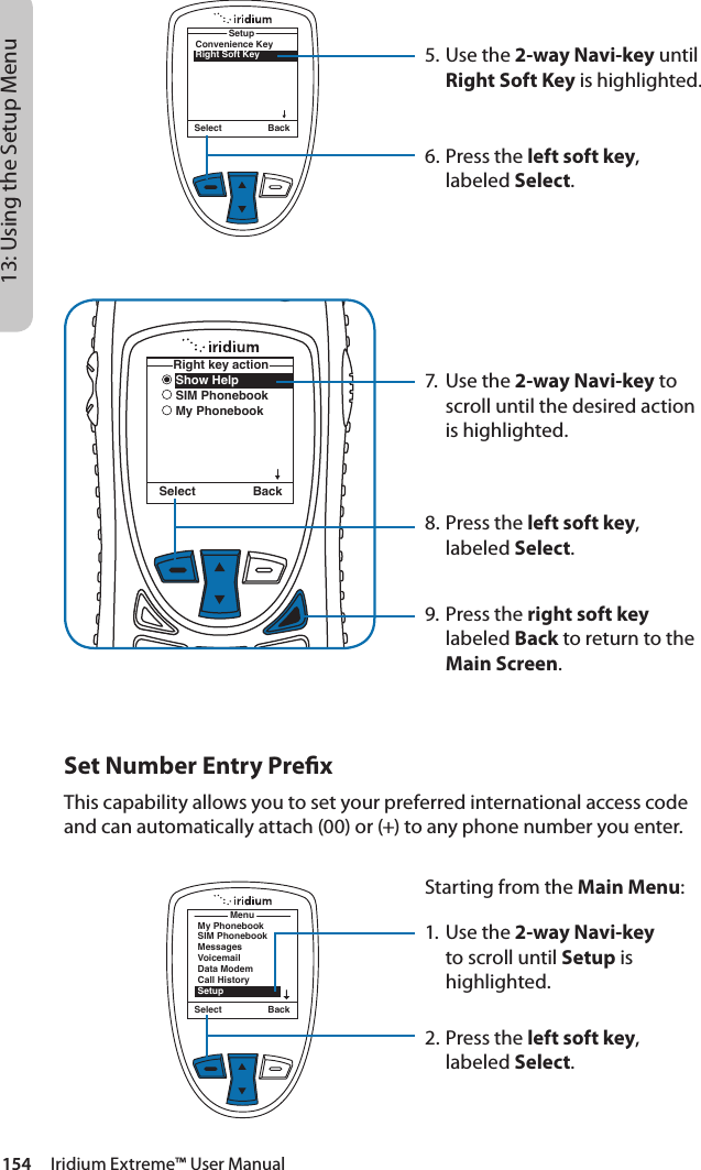 154     Iridium Extreme™ User Manual13: Using the Setup MenuConvenience KeyRight Soft KeySetupSelect BackShow HelpSIM PhonebookMy PhonebookRight key actionSelect Back5. Use the 2-way Navi-key until Right Soft Key is highlighted.6.  Press the left soft key, labeled Select.7.  Use the 2-way Navi-key to scroll until the desired action is highlighted.8.  Press the left soft key, labeled Select.9. Press the right soft key labeled Back to return to the Main Screen.Set Number Entry PrexThis capability allows you to set your preferred international access code and can automatically attach (00) or (+) to any phone number you enter.MenuMy PhonebookSIM PhonebookMessagesVoicemailData ModemCall HistorySetupSelect BackStarting from the Main Menu:1. Use the 2-way Navi-key to scroll until Setup is highlighted.2.  Press the left soft key, labeled Select.