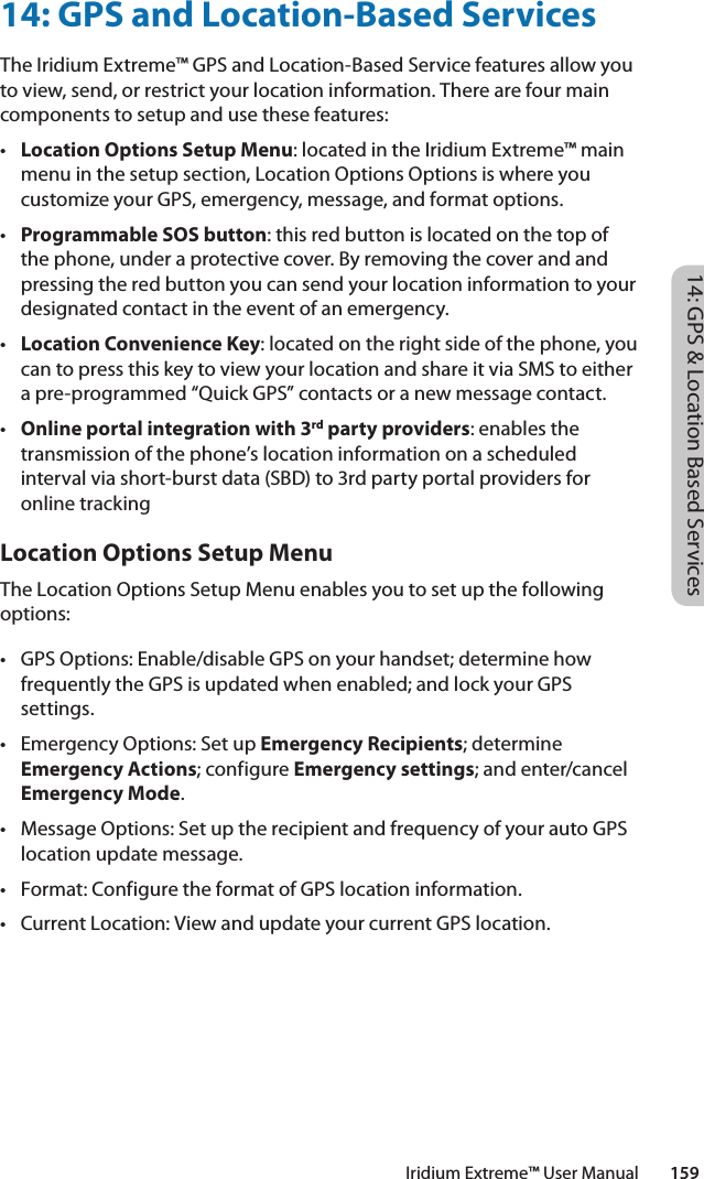 14: GPS &amp; Location Based ServicesIridium Extreme™ User Manual        15914: GPS and Location-Based ServicesThe Iridium Extreme™ GPS and Location-Based Service features allow you to view, send, or restrict your location information. There are four main components to setup and use these features:• Location Options Setup Menu: located in the Iridium Extreme™ main menu in the setup section, Location Options Options is where you customize your GPS, emergency, message, and format options. • Programmable SOS button: this red button is located on the top of the phone, under a protective cover. By removing the cover and and pressing the red button you can send your location information to your designated contact in the event of an emergency. • Location Convenience Key: located on the right side of the phone, you can to press this key to view your location and share it via SMS to either a pre-programmed “Quick GPS” contacts or a new message contact. • Online portal integration with 3rd party providers: enables the transmission of the phone’s location information on a scheduled interval via short-burst data (SBD) to 3rd party portal providers for online trackingLocation Options Setup Menu The Location Options Setup Menu enables you to set up the following options:• GPSOptions:Enable/disableGPSonyourhandset;determinehowfrequently the GPS is updated when enabled; and lock your GPS settings.• EmergencyOptions:SetupEmergency Recipients; determine Emergency Actions; configure Emergency settings; and enter/cancel Emergency Mode.• MessageOptions:SetuptherecipientandfrequencyofyourautoGPSlocation update message.• Format:ConfiguretheformatofGPSlocationinformation.• CurrentLocation:ViewandupdateyourcurrentGPSlocation.