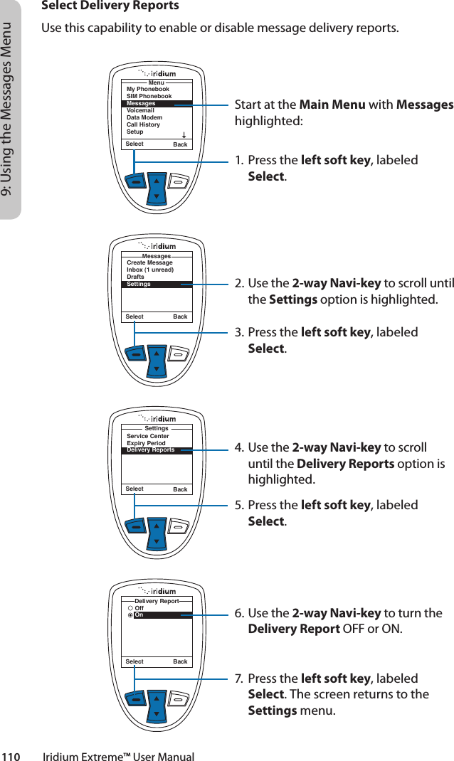 110         Iridium Extreme™ User Manual9: Using the Messages MenuSelect Delivery ReportsUse this capability to enable or disable message delivery reports.Start at the Main Menu with Messages highlighted:1. Press the left soft key, labeled Select.2. Use the 2-way Navi-key to scroll until the Settings option is highlighted.3. Press the left soft key, labeled Select.4. Use the 2-way Navi-key to scroll until the Delivery Reports option is highlighted.5. Press the left soft key, labeled Select.6. Use the 2-way Navi-key to turn the Delivery Report OFF or ON.7.  Press the left soft key, labeled Select. The screen returns to the Settings menu.Select BackMy PhonebookSIM PhonebookMessagesVoicemailData ModemCall HistorySetupMenuSelect BackCreate MessageInbox (1 unread)DraftsSettingsMessagesSelect BackOffOnDelivery ReportSelect BackService CenterExpiry PeriodDelivery ReportsSettings