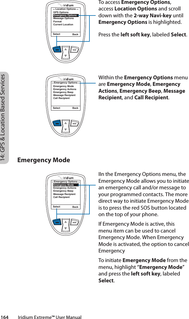 Select BackGPS OptionsEmergency OptionsMessage OptionsFormatCurrent LocationLocation OptionsTo access Emergency Options, access Location Options and scroll down with the 2-way Navi-key until Emergency Options is highlighted. Press the left soft key, labeled Select.Within the Emergency Options menu are Emergency Mode, Emergency Actions, Emergency Beep, Message Recipient, and Call Recipient. IIn the Emergency Options menu, the Emergency Mode allows you to initiate an emergency call and/or message to your programmed contacts. The more direct way to initiate Emergency Mode is to press the red SOS button located on the top of your phone. If Emergency Mode is active, this menu item can be used to cancel Emergency Mode. When Emergency Mode is activated, the option to cancel Emergency To initiate Emergency Mode from the menu, highlight “Emergency Mode” and press the left soft key, labeled Select. Select BackEmergency ModeEmergency ActionsEmergency BeepMessage RecipientCall RecipientEmergency OptionsSelect BackEmergency ModeEmergency ActionsEmergency BeepMessage RecipientCall RecipientEmergency Options14: GPS &amp; Location Based Services164         Iridium Extreme™ User ManualEmergency Mode