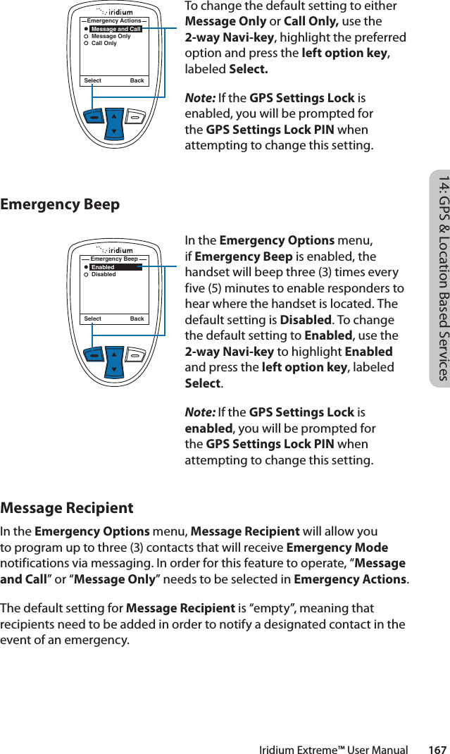 To change the default setting to either Message Only or Call Only, use the 2-way Navi-key, highlight the preferred option and press the left option key, labeled Select.Note: If the GPS Settings Lock is enabled, you will be prompted for the GPS Settings Lock PIN when attempting to change this setting.In the Emergency Options menu, if Emergency Beep is enabled, the handset will beep three (3) times every five (5) minutes to enable responders to hear where the handset is located. The default setting is Disabled. To change the default setting to Enabled, use the 2-way Navi-key to highlight Enabled and press the left option key, labeled Select. Note: If the GPS Settings Lock is enabled, you will be prompted for the GPS Settings Lock PIN when attempting to change this setting.Select Back    Enabled    DisabledEmergency BeepSelect Back    Message and Call    Message Only    Call OnlyEmergency Actions14: GPS &amp; Location Based ServicesIridium Extreme™ User Manual        167Emergency BeepMessage RecipientIn the Emergency Options menu, Message Recipient will allow you to program up to three (3) contacts that will receive Emergency Mode notifications via messaging. In order for this feature to operate, “Message and Call” or “Message Only” needs to be selected in Emergency Actions.The default setting for Message Recipient is “empty”, meaning that recipients need to be added in order to notify a designated contact in the event of an emergency. 