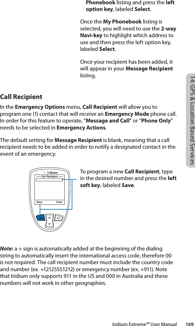 Phonebook listing and press the left option key, labeled Select. Once the My Phonebook listing is selected, you will need to use the 2-way Navi-key to highlight which address to use and then press the left option key, labeled Select. Once your recipient has been added, it will appear in your Message Recipient listing.Save ClearCall RecipientTo program a new Call Recipient, type in the desired number and press the left soft key, labeled Save. 14: GPS &amp; Location Based ServicesIridium Extreme™ User Manual        169Call RecipientIn the Emergency Options menu, Call Recipient will allow you to program one (1) contact that will receive an Emergency Mode phone call. In order for this feature to operate, “Message and Call” or “Phone Only” needs to be selected in Emergency Actions.The default setting for Message Recipient is blank, meaning that a call recipient needs to be added in order to notify a designated contact in the event of an emergency. Note: a + sign is automatically added at the beginning of the dialing string to automatically insert the international access code, therefore 00 is not required. The call recipient number must include the country code and number (ex. +12125551212) or emergency number (ex. +911). Note that Iridium only supports 911 in the US and 000 in Australia and these numbers will not work in other geographies. 