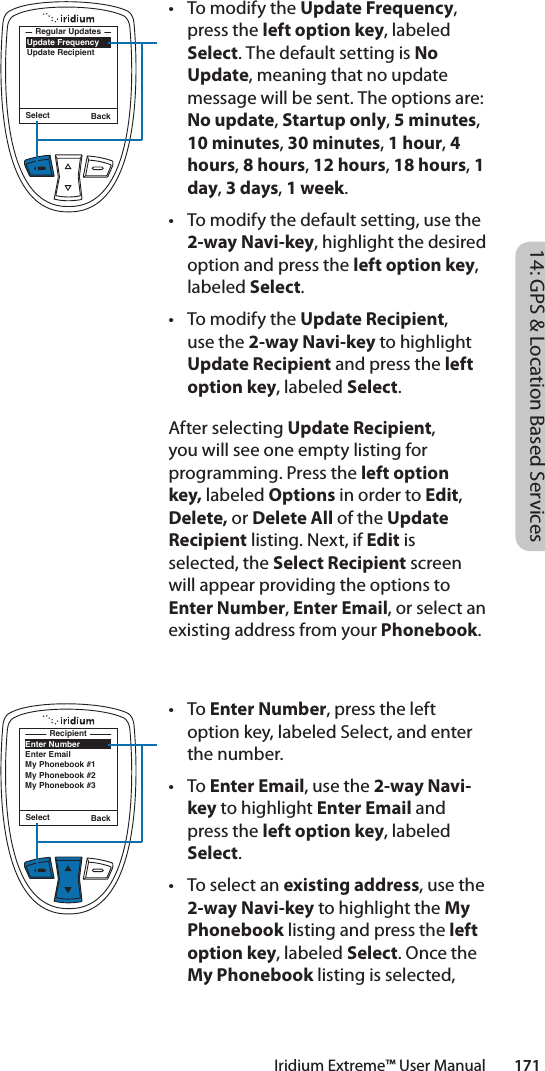 • TomodifytheUpdate Frequency, press the left option key, labeled Select. The default setting is No Update, meaning that no update message will be sent. The options are: No update, Startup only, 5 minutes, 10 minutes, 30 minutes, 1 hour, 4 hours, 8 hours, 12 hours, 18 hours, 1 day, 3 days, 1 week.• Tomodifythedefaultsetting,usethe2-way Navi-key, highlight the desired option and press the left option key, labeled Select. • TomodifytheUpdate Recipient, use the 2-way Navi-key to highlight Update Recipient and press the left option key, labeled Select. After selecting Update Recipient, you will see one empty listing for programming. Press the left option key, labeled Options in order to Edit, Delete, or Delete All of the Update Recipient listing. Next, if Edit is selected, the Select Recipient screen will appear providing the options to Enter Number, Enter Email, or select an existing address from your Phonebook.• ToEnter Number, press the left option key, labeled Select, and enter the number. • ToEnter Email, use the 2-way Navi-key to highlight Enter Email and press the left option key, labeled Select.• Toselectanexisting address, use the 2-way Navi-key to highlight the My Phonebook listing and press the left option key, labeled Select. Once the My Phonebook listing is selected, Select BackUpdate FrequencyUpdate RecipientRegular UpdatesSelect BackEnter NumberEnter EmailMy Phonebook #1My Phonebook #2My Phonebook #3Recipient14: GPS &amp; Location Based ServicesIridium Extreme™ User Manual        171