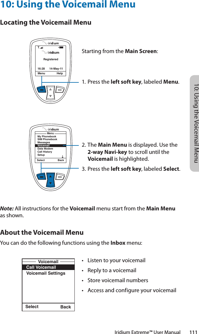 10: Using the Voicemail MenuIridium Extreme™ User Manual        11110: Using the Voicemail MenuLocating the Voicemail MenuNote: All instructions for the Voicemail menu start from the Main Menu as shown.About the Voicemail MenuYou can do the following functions using the Inbox menu:Select BackCall VoicemailVoicemail SettingsVoicemailRegisteredMenu Help16:28 14-May-11TSelect BackMy PhonebookSIM PhonebookMessagesVoicemailData ModemCall HistorySetupMenuStarting from the Main Screen:1. Press the left soft key, labeled Menu.2. The Main Menu is displayed. Use the 2-way Navi-key to scroll until the Voicemail is highlighted.3.  Press the left soft key, labeled Select.• Listentoyourvoicemail• Replytoavoicemail• Storevoicemailnumbers• Accessandconfigureyourvoicemail