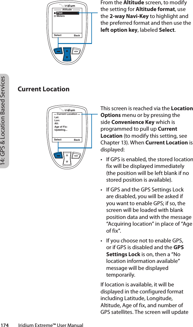 Select Back    Feet   MetersAltitudeFrom the Altitude screen, to modify the setting for Altitude format, use the 2-way Navi-Key to highlight and the preferred format and then use the left option key, labeled Select.  This screen is reached via the Location Options menu or by pressing the side Convenience Key which is programmed to pull up Current Location (to modify this setting, see Chapter 13). When Current Location is displayed:• IfGPSisenabled,thestoredlocationfix will be displayed immediately (the position will be left blank if no stored position is available). • IfGPSandtheGPSSettingsLockare disabled, you will be asked if you want to enable GPS; if so, the screen will be loaded with blank position data and with the message “Acquiring location” in place of “Age of fix”. • IfyouchoosenottoenableGPS,or if GPS is disabled and the GPS Settings Lock is on, then a “No location information available” message will be displayed temporarily.If location is available, it will be displayed in the configured format including Latitude, Longitude, Altitude, Age of fix, and number of GPS satellites. The screen will update Select BackLat:Lon:Alt:Age of Fix:Updating...Current Location14: GPS &amp; Location Based Services174         Iridium Extreme™ User ManualCurrent Location