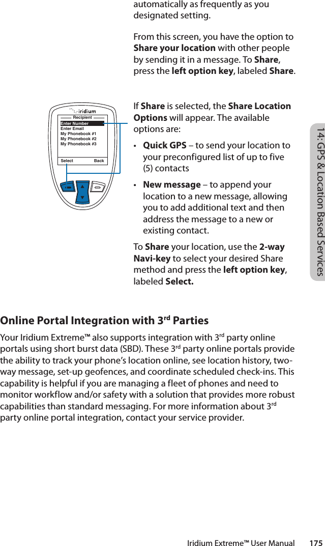 automatically as frequently as you designated setting. From this screen, you have the option to Share your location with other people by sending it in a message. To Share, press the left option key, labeled Share. If Share is selected, the Share Location Options will appear. The available options are:• Quick GPS – to send your location to your preconfigured list of up to five (5) contacts• New message – to append your location to a new message, allowing you to add additional text and then address the message to a new or existing contact. To Share your location, use the 2-way Navi-key to select your desired Share method and press the left option key, labeled Select.Select BackEnter NumberEnter EmailMy Phonebook #1My Phonebook #2My Phonebook #3Recipient14: GPS &amp; Location Based ServicesIridium Extreme™ User Manual        175Online Portal Integration with 3rd PartiesYour Iridium Extreme™ also supports integration with 3rd party online portals using short burst data (SBD). These 3rd party online portals provide the ability to track your phone’s location online, see location history, two-way message, set-up geofences, and coordinate scheduled check-ins. This capability is helpful if you are managing a fleet of phones and need to monitor workflow and/or safety with a solution that provides more robust capabilities than standard messaging. For more information about 3rd party online portal integration, contact your service provider.