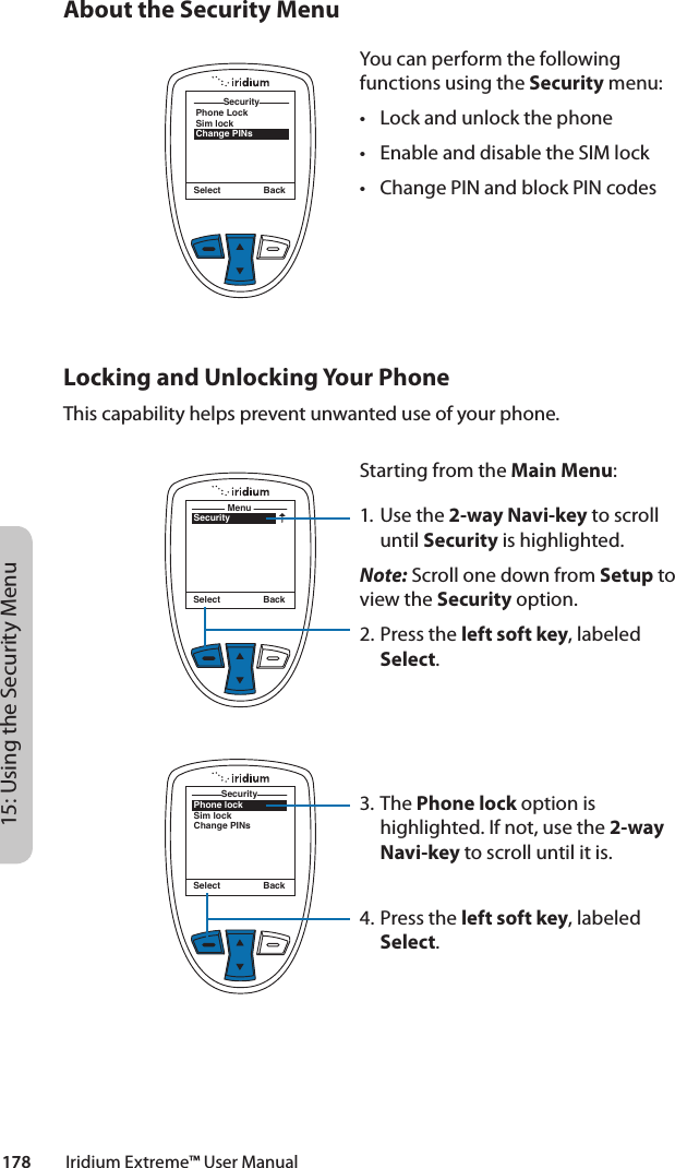 178         Iridium Extreme™ User Manual15: Using the Security MenuSecuritySelect BackPhone LockSim lockChange PINsSecurityAbout the Security MenuYou can perform the following functions using the Security menu:• Lockandunlockthephone• EnableanddisabletheSIMlock• ChangePINandblockPINcodesLocking and Unlocking Your PhoneThis capability helps prevent unwanted use of your phone.SecurityMenuSelect BackStarting from the Main Menu:1. Use the 2-way Navi-key to scroll until Security is highlighted.Note: Scroll one down from Setup to view the Security option.2.  Press the left soft key, labeled Select.3. The Phone lock option is highlighted. If not, use the 2-way Navi-key to scroll until it is.4.  Press the left soft key, labeled Select.Phone lockSim lockChange PINsSecuritySelect Back