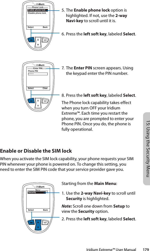 Iridium Extreme™ User Manual        17915: Using the Security Menu5. The Enable phone lock option is highlighted. If not, use the 2-way Navi-key to scroll until it is.6.  Press the left soft key, labeled Select.7. The Enter PIN screen appears. Using the keypad enter the PIN number.8.  Press the left soft key, labeled Select.The Phone lock capability takes effect when you turn OFF your Iridium Extreme™. Each time you restart the phone, you are prompted to enter your Phone PIN. Once you do, the phone is fully operational.Enable phone lockDisable phone lockPhone Lock Select BackPhone PINEnter PIN Select Clear* * * *Enable or Disable the SIM lockWhen you activate the SIM lock capability, your phone requests your SIM PIN whenever your phone is powered on. To change this setting, you need to enter the SIM PIN code that your service provider gave you.SecurityMenuSelect BackStarting from the Main Menu:1. Use the 2-way Navi-key to scroll until Security is highlighted.Note: Scroll one down from Setup to view the Security option.2.  Press the left soft key, labeled Select.