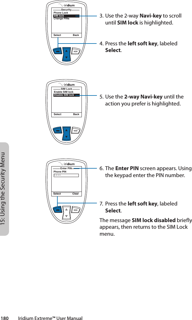 180         Iridium Extreme™ User Manual15: Using the Security MenuPhone LockSIM lockChange PINsSecuritySelect BackEnable SIM lockDisable SIM lockSIM LockSelect BackPhone PINEnter PIN Select Clear* * * *3. Use the 2-way Navi-key to scroll until SIM lock is highlighted.4.  Press the left soft key, labeled Select.5. Use the 2-way Navi-key until the action you prefer is highlighted.6. The Enter PIN screen appears. Using the keypad enter the PIN number.7.  Press the left soft key, labeled Select.The message SIM lock disabled briefly appears, then returns to the SIM Lock menu.