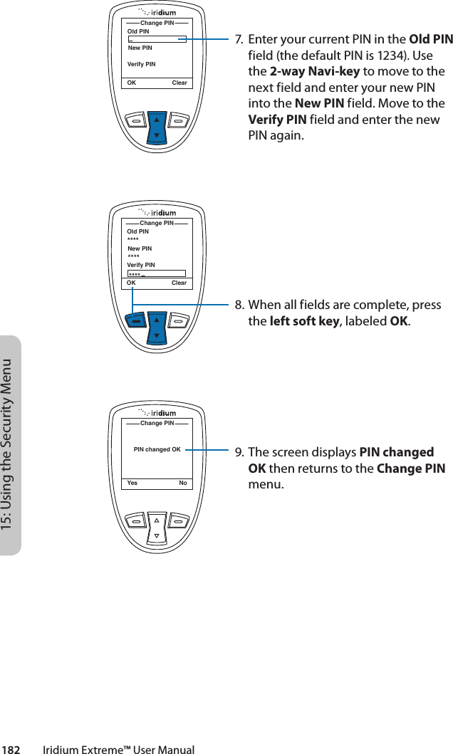 182         Iridium Extreme™ User Manual15: Using the Security MenuOld PINChange PINOK ClearNew PINVerify PINOld PINChange PINOK ClearNew PINVerify PIN************PIN changed OKChange PINYes No7.  Enter your current PIN in the Old PIN field (the default PIN is 1234). Use the 2-way Navi-key to move to the next field and enter your new PIN into the New PIN field. Move to the Verify PIN field and enter the new PIN again.8. When all fields are complete, press the left soft key, labeled OK.9. The screen displays PIN changed OK then returns to the Change PIN menu.