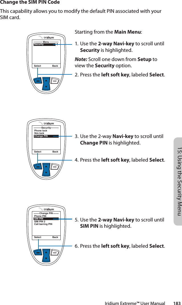 Iridium Extreme™ User Manual        18315: Using the Security MenuChange the SIM PIN CodeThis capability allows you to modify the default PIN associated with your SIM card.SecurityMenuSelect BackStarting from the Main Menu:1. Use the 2-way Navi-key to scroll until Security is highlighted.Note: Scroll one down from Setup to view the Security option.2.  Press the left soft key, labeled Select.3. Use the 2-way Navi-key to scroll until Change PIN is highlighted.4.  Press the left soft key, labeled Select.5. Use the 2-way Navi-key to scroll until SIM PIN is highlighted.6.  Press the left soft key, labeled Select.Phone lockSim lockChange PINSecuritySelect BackPhone PINSIM PINSIM PIN 2Call barring PINChange PINSelect Back