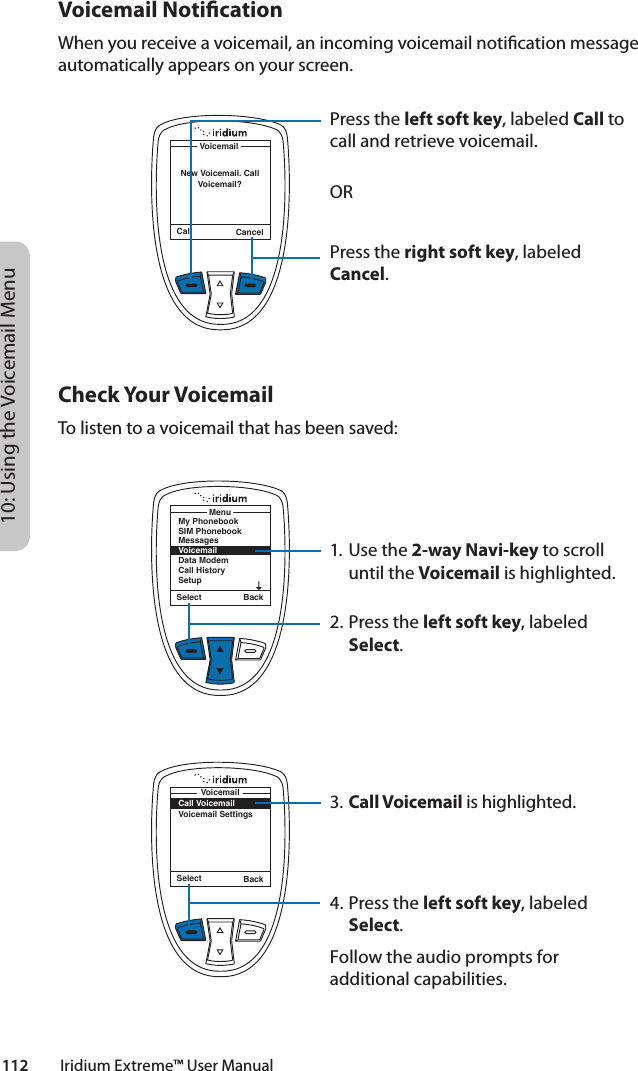 10: Using the Voicemail Menu112         Iridium Extreme™ User ManualVoicemail NoticationWhen you receive a voicemail, an incoming voicemail notication message automatically appears on your screen.Check Your VoicemailTo listen to a voicemail that has been saved:1.  Use the 2-way Navi-key to scroll until the Voicemail is highlighted.2. Press the left soft key, labeled Select.3. Call Voicemail is highlighted.4. Press the left soft key, labeled Select.Follow the audio prompts for additional capabilities.Call CancelVoicemailNew Voicemail. Call Voicemail?Press the left soft key, labeled Call to call and retrieve voicemail.ORPress the right soft key, labeled Cancel.Select BackMy PhonebookSIM PhonebookMessagesVoicemailData ModemCall HistorySetupMenuSelect BackCall VoicemailVoicemail SettingsVoicemail