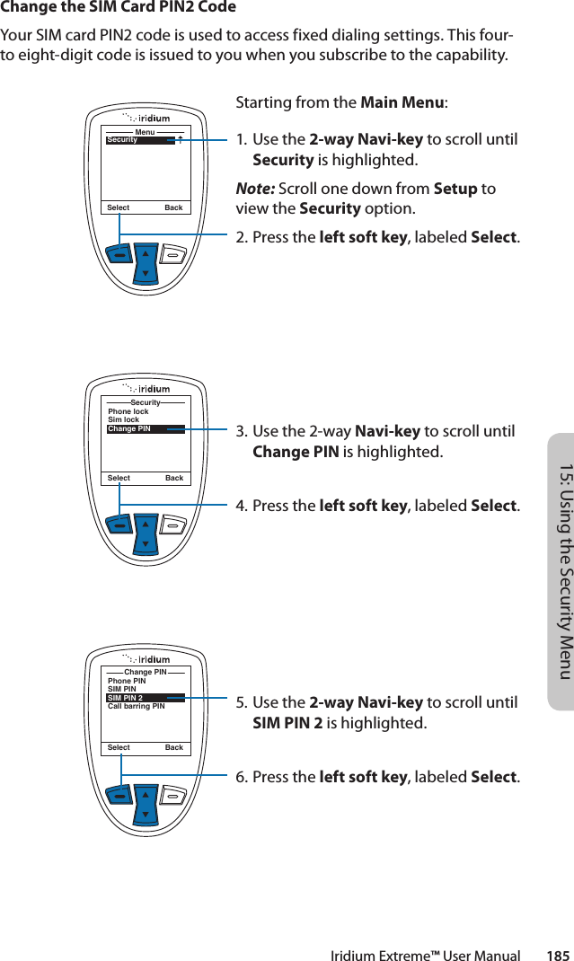 Iridium Extreme™ User Manual        18515: Using the Security MenuChange the SIM Card PIN2 CodeYour SIM card PIN2 code is used to access fixed dialing settings. This four-to eight-digit code is issued to you when you subscribe to the capability.SecurityMenuSelect BackStarting from the Main Menu:1. Use the 2-way Navi-key to scroll until Security is highlighted.Note: Scroll one down from Setup to view the Security option.2.  Press the left soft key, labeled Select.3. Use the 2-way Navi-key to scroll until Change PIN is highlighted.4.  Press the left soft key, labeled Select.5. Use the 2-way Navi-key to scroll until SIM PIN 2 is highlighted.6.  Press the left soft key, labeled Select.Phone lockSim lockChange PINSecuritySelect BackPhone PINSIM PINSIM PIN 2Call barring PINChange PINSelect Back