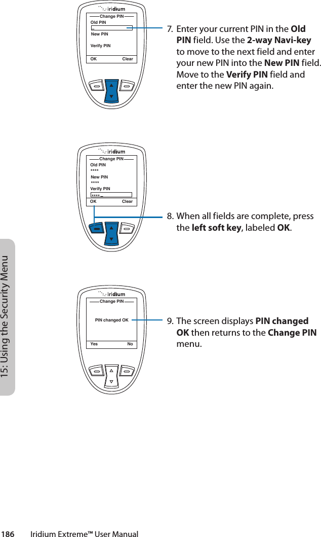 186         Iridium Extreme™ User Manual15: Using the Security MenuOld PINChange PINOK ClearNew PINVerify PINOld PINChange PINOK ClearNew PINVerify PIN************PIN changed OKChange PINYes No7.  Enter your current PIN in the Old PIN field. Use the 2-way Navi-key to move to the next field and enter your new PIN into the New PIN field. Move to the Verify PIN field and enter the new PIN again.8. When all fields are complete, press the left soft key, labeled OK.9. The screen displays PIN changed OK then returns to the Change PIN menu.