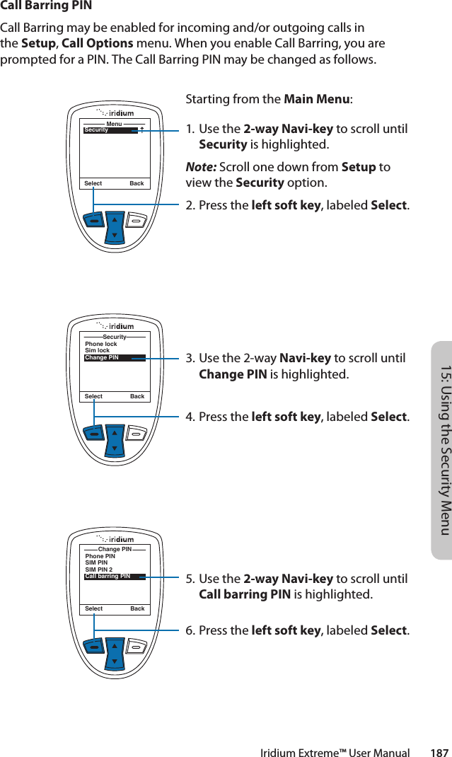 Iridium Extreme™ User Manual        18715: Using the Security MenuCall Barring PINCall Barring may be enabled for incoming and/or outgoing calls in the Setup, Call Options menu. When you enable Call Barring, you are prompted for a PIN. The Call Barring PIN may be changed as follows.SecurityMenuSelect BackStarting from the Main Menu:1. Use the 2-way Navi-key to scroll until Security is highlighted.Note: Scroll one down from Setup to view the Security option.2.  Press the left soft key, labeled Select.3. Use the 2-way Navi-key to scroll until Change PIN is highlighted.4.  Press the left soft key, labeled Select.5. Use the 2-way Navi-key to scroll until Call barring PIN is highlighted.6.  Press the left soft key, labeled Select.Phone lockSim lockChange PINSecuritySelect BackPhone PINSIM PINSIM PIN 2Call barring PINChange PINSelect Back