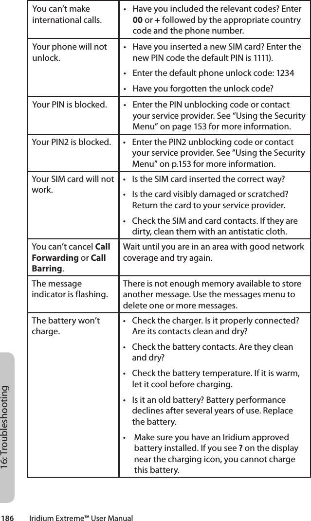 186         Iridium Extreme™ User Manual16: TroubleshootingYou can’t make international calls.• Haveyouincludedtherelevantcodes?Enter00 or + followed by the appropriate country code and the phone number.Your phone will not unlock.• HaveyouinsertedanewSIMcard?Enterthenew PIN code the default PIN is 1111).• Enterthedefaultphoneunlockcode:1234• Haveyouforgottentheunlockcode?Your PIN is blocked. • EnterthePINunblockingcodeorcontactyour service provider. See “Using the Security Menu” on page 153 for more information.Your PIN2 is blocked. • EnterthePIN2unblockingcodeorcontactyour service provider. See “Using the Security Menu” on p.153 for more information.Your SIM card will not work.• IstheSIMcardinsertedthecorrectway?• Isthecardvisiblydamagedorscratched?Return the card to your service provider.• ChecktheSIMandcardcontacts.Iftheyaredirty, clean them with an antistatic cloth.You can’t cancel Call Forwarding or Call Barring.Wait until you are in an area with good network coverage and try again.The message indicator is flashing.There is not enough memory available to store another message. Use the messages menu to delete one or more messages.The battery won’t charge.• Checkthecharger.Isitproperlyconnected?Are its contacts clean and dry?• Checkthebatterycontacts.Aretheycleanand dry?• Checkthebatterytemperature.Ifitiswarm,let it cool before charging.• Isitanoldbattery?Batteryperformancedeclines after several years of use. Replace the battery.• MakesureyouhaveanIridiumapprovedbattery installed. If you see ? on the display near the charging icon, you cannot charge this battery.